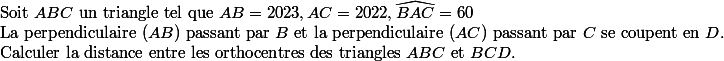 
 \\ $Soit $ABC$ un triangle tel que $AB=2023,AC=2022,\widehat{BAC}=60
 \\ $La perpendiculaire  $(AB)$ passant par $B$ et la perpendiculaire  $(AC)$ passant par $C$ se coupent en $D.$
 \\ $Calculer la distance entre les orthocentres des triangles $ABC$ et $BCD. 
 \\ 